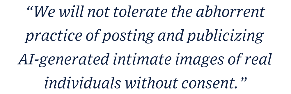 “We will not tolerate the abhorrent practice of posting and publicizing AI-generated intimate images of real individuals without consent.”